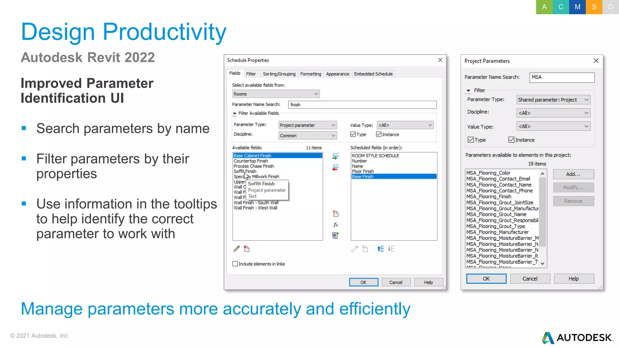 © 2021 Autodesk, Inc.
Design Productivity
Improved Parameter
Identification UI
▪ Search parameters by name
▪ Filter parameters by their
properties
▪ Use information in the tooltips
to help identify the correct
parameter to work with
Autodesk Revit 2022
Manage parameters more accurately and efficiently
A C M S D
 