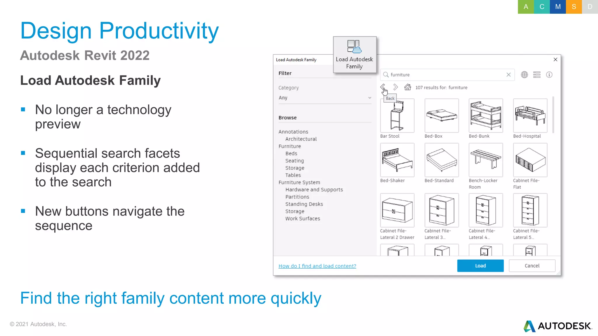 © 2021 Autodesk, Inc.
Design Productivity
Load Autodesk Family
▪ No longer a technology
preview
▪ Sequential search facets
display each criterion added
to the search
▪ New buttons navigate the
sequence
Autodesk Revit 2022
Find the right family content more quickly
A C M S D
 