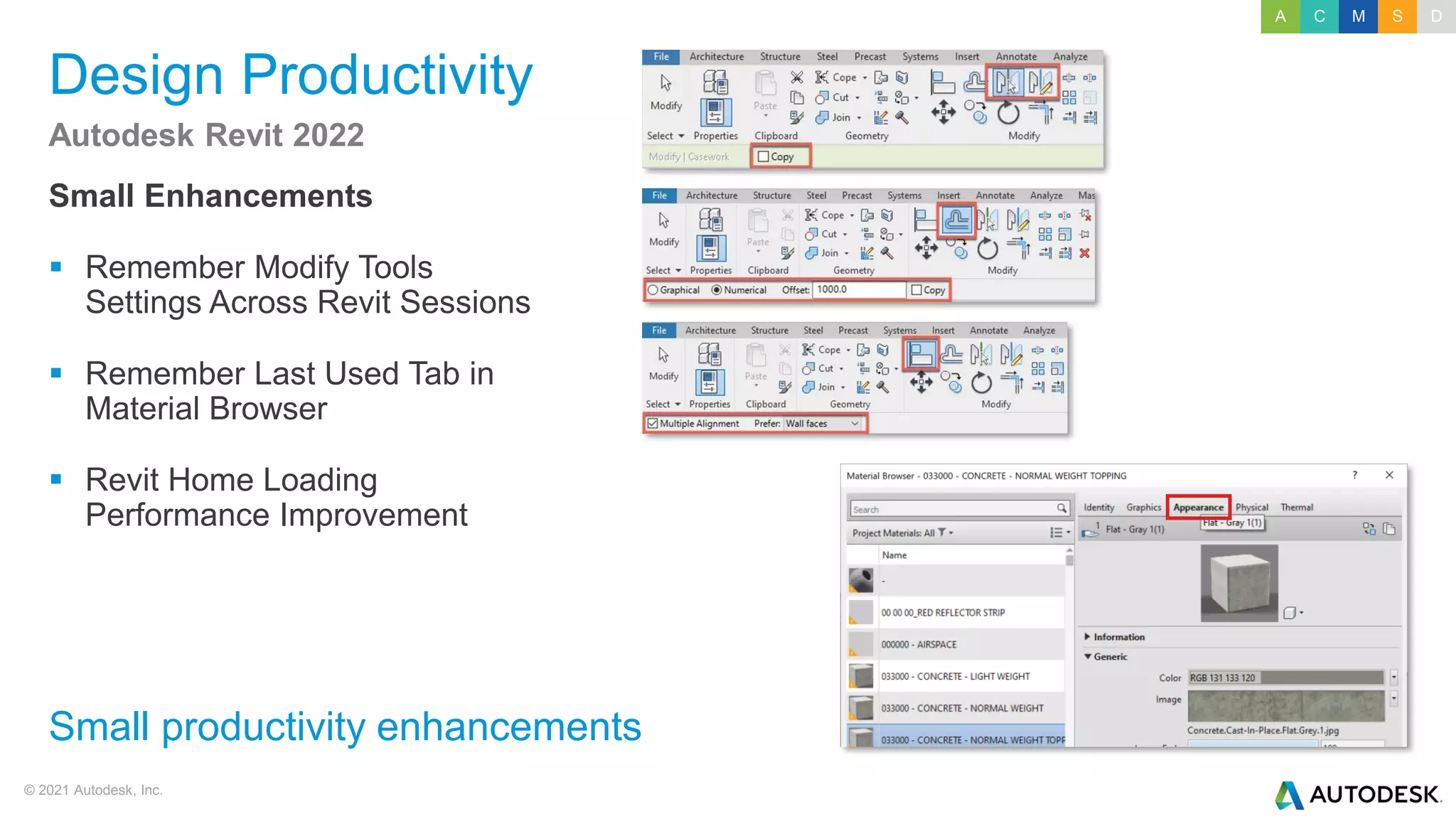 © 2021 Autodesk, Inc.
Design Productivity
Small Enhancements
▪ Remember Modify Tools
Settings Across Revit Sessions
▪ Remember Last Used Tab in
Material Browser
▪ Revit Home Loading
Performance Improvement
Autodesk Revit 2022
Small productivity enhancements
A C M S D
 