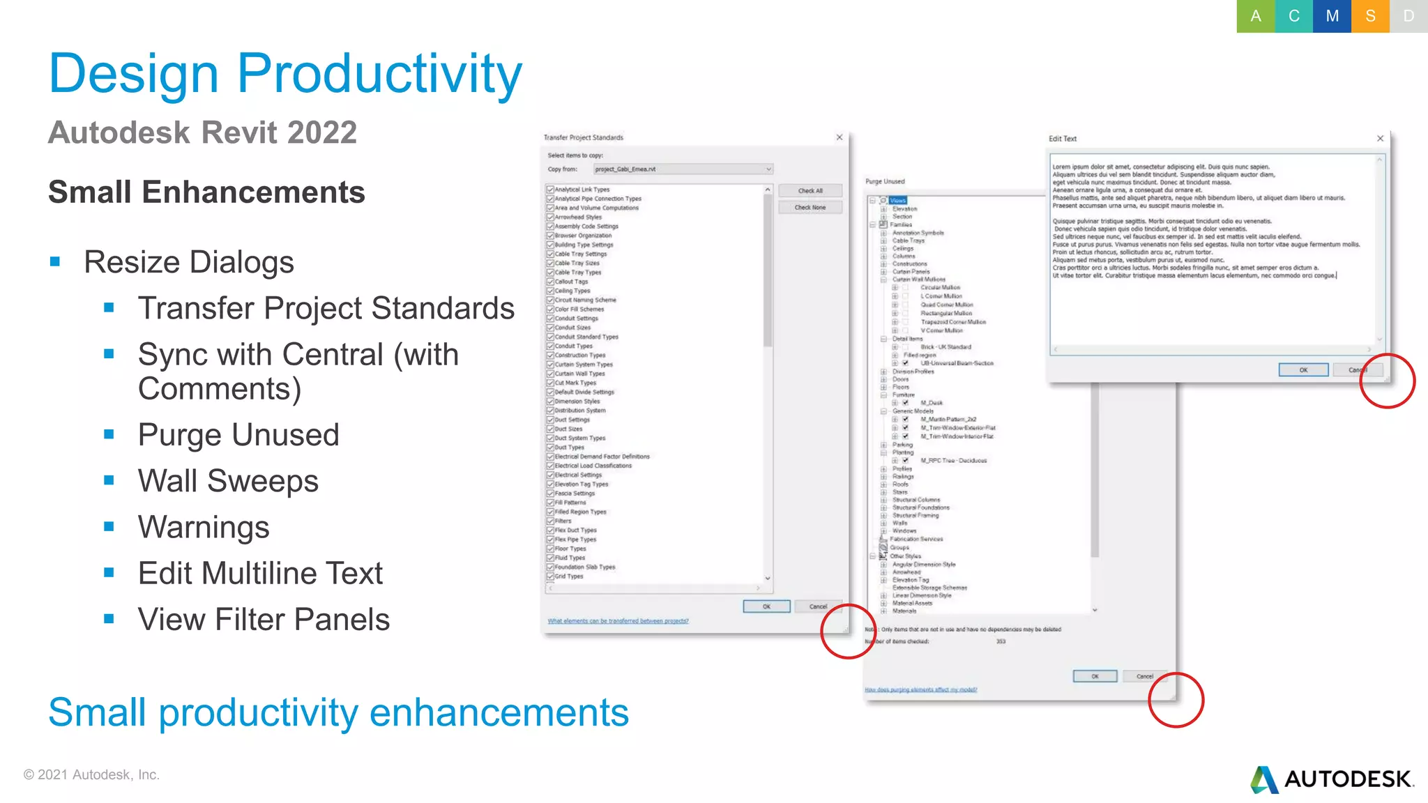 © 2021 Autodesk, Inc.
Design Productivity
Small Enhancements
▪ Resize Dialogs
▪ Transfer Project Standards
▪ Sync with Central (with
Comments)
▪ Purge Unused
▪ Wall Sweeps
▪ Warnings
▪ Edit Multiline Text
▪ View Filter Panels
Autodesk Revit 2022
Small productivity enhancements
A C M S D
 