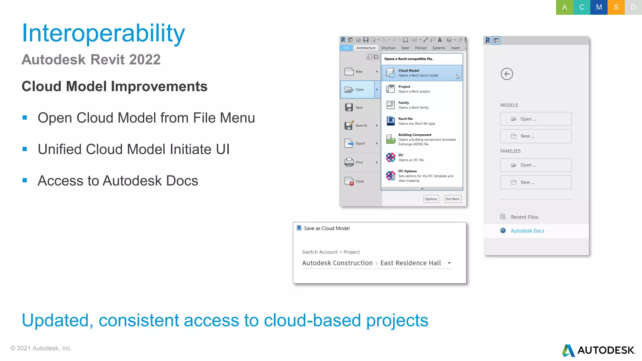 © 2021 Autodesk, Inc.
Interoperability
Cloud Model Improvements
▪ Open Cloud Model from File Menu
▪ Unified Cloud Model Initiate UI
▪ Access to Autodesk Docs
Autodesk Revit 2022
Updated, consistent access to cloud-based projects
A C M S D
 