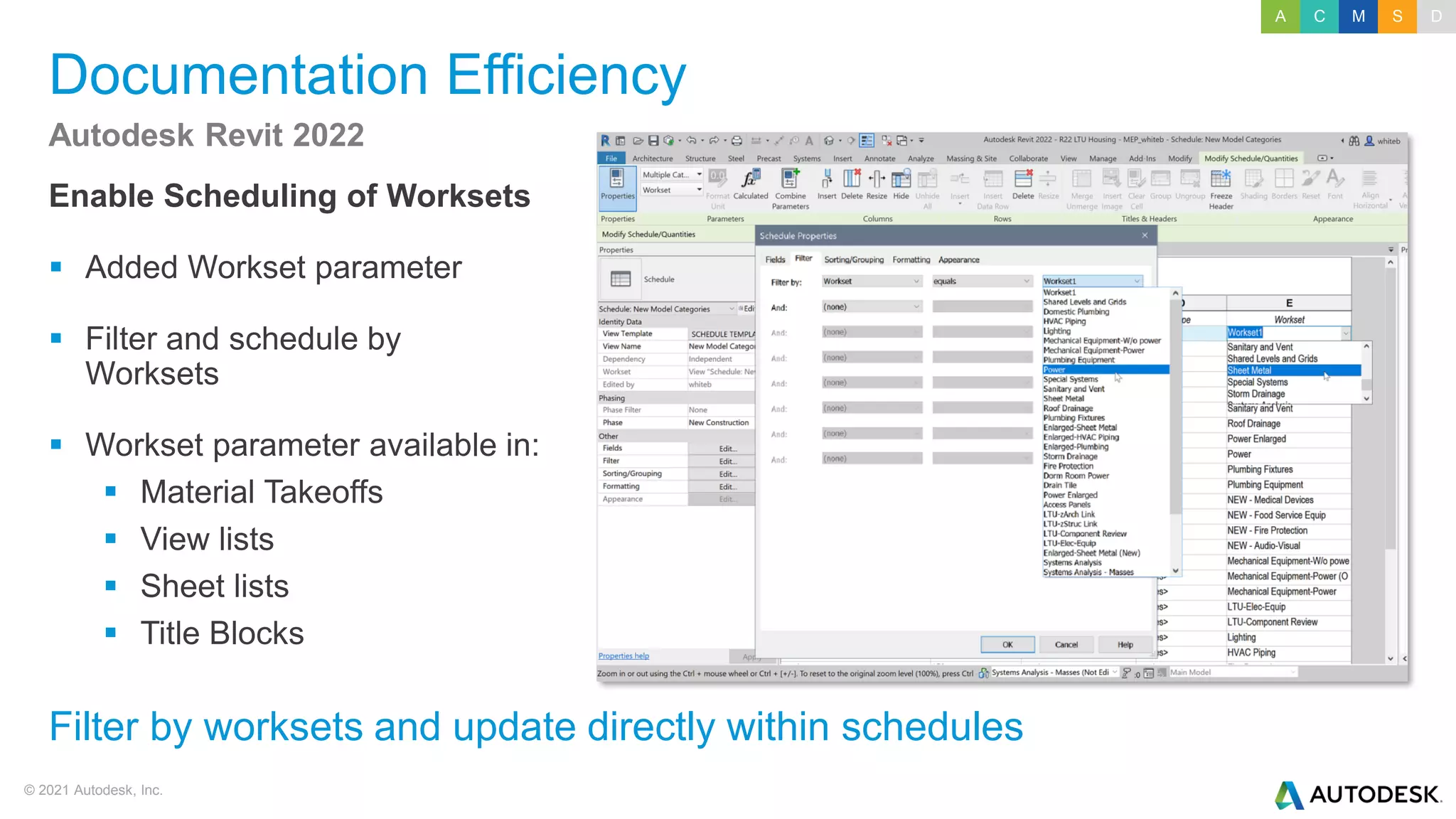 © 2021 Autodesk, Inc.
Documentation Efficiency
Enable Scheduling of Worksets
▪ Added Workset parameter
▪ Filter and schedule by
Worksets
▪ Workset parameter available in:
▪ Material Takeoffs
▪ View lists
▪ Sheet lists
▪ Title Blocks
Autodesk Revit 2022
Filter by worksets and update directly within schedules
A C M S D
 