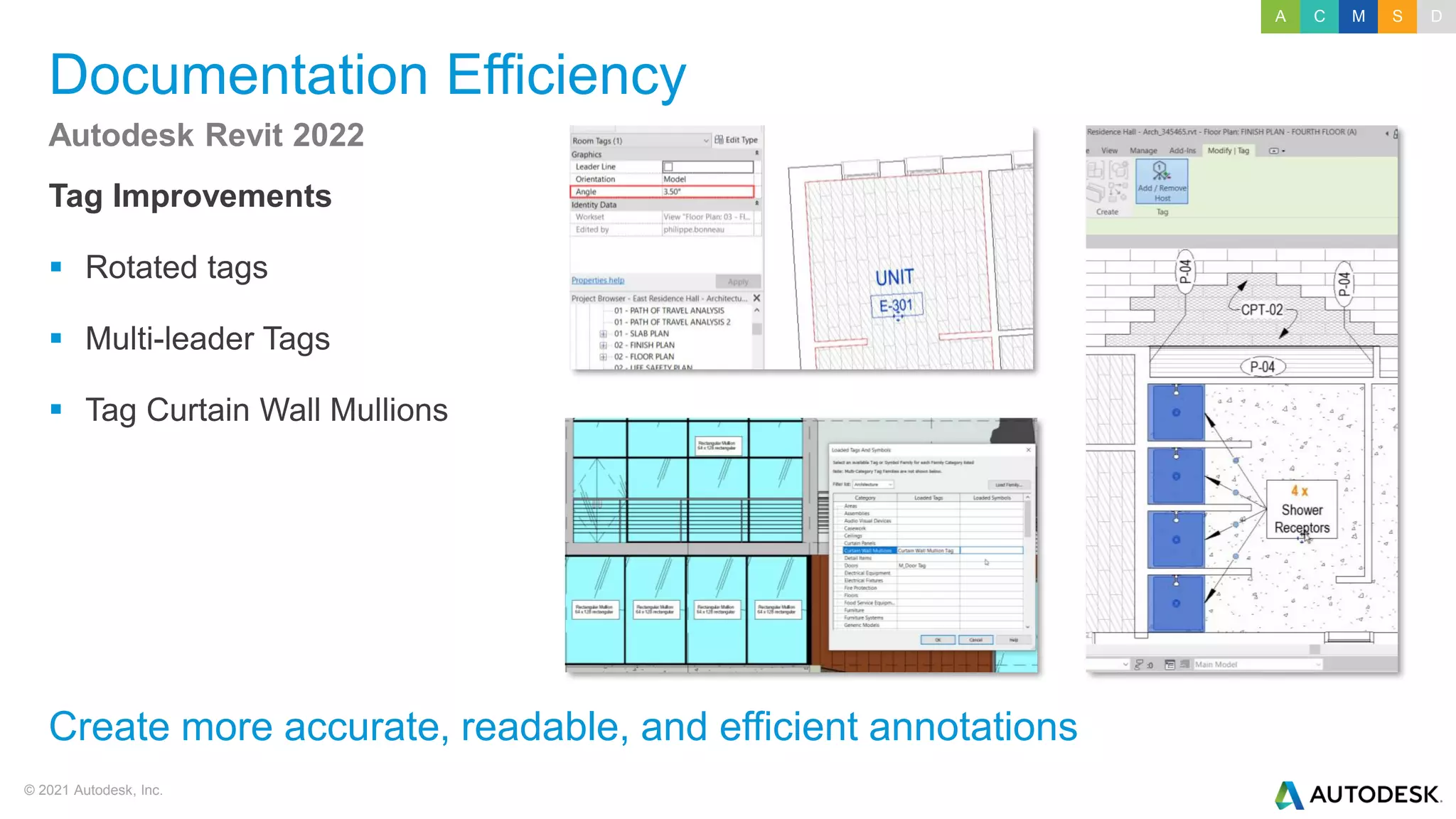 © 2021 Autodesk, Inc.
Documentation Efficiency
Tag Improvements
▪ Rotated tags
▪ Multi-leader Tags
▪ Tag Curtain Wall Mullions
Autodesk Revit 2022
Create more accurate, readable, and efficient annotations
A C M S D
 