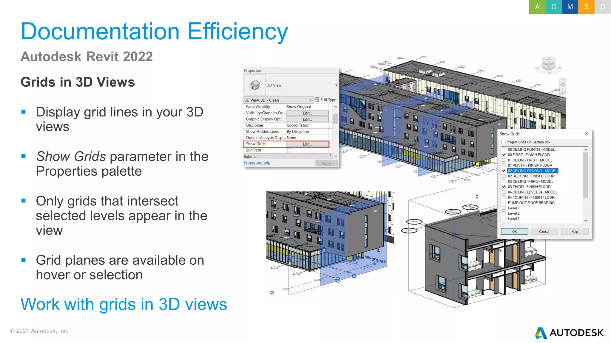 © 2021 Autodesk, Inc.
Documentation Efficiency
Grids in 3D Views
▪ Display grid lines in your 3D
views
▪ Show Grids parameter in the
Properties palette
▪ Only grids that intersect
selected levels appear in the
view
▪ Grid planes are available on
hover or selection
Autodesk Revit 2022
Work with grids in 3D views
A C M S D
 