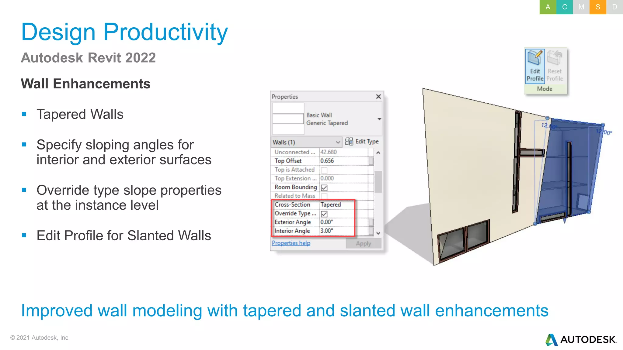 © 2021 Autodesk, Inc.
Design Productivity
Wall Enhancements
▪ Tapered Walls
▪ Specify sloping angles for
interior and exterior surfaces
▪ Override type slope properties
at the instance level
▪ Edit Profile for Slanted Walls
Autodesk Revit 2022
Improved wall modeling with tapered and slanted wall enhancements
A C M S D
 
