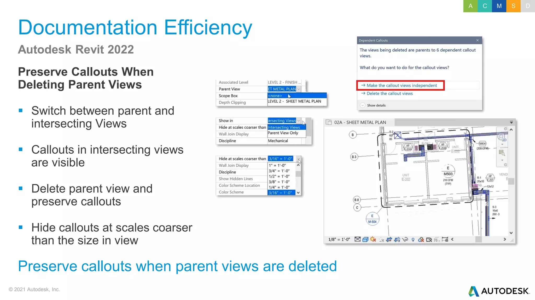 © 2021 Autodesk, Inc.
Documentation Efficiency
Preserve Callouts When
Deleting Parent Views
▪ Switch between parent and
intersecting Views
▪ Callouts in intersecting views
are visible
▪ Delete parent view and
preserve callouts
▪ Hide callouts at scales coarser
than the size in view
Autodesk Revit 2022
Preserve callouts when parent views are deleted
A C M S D
 