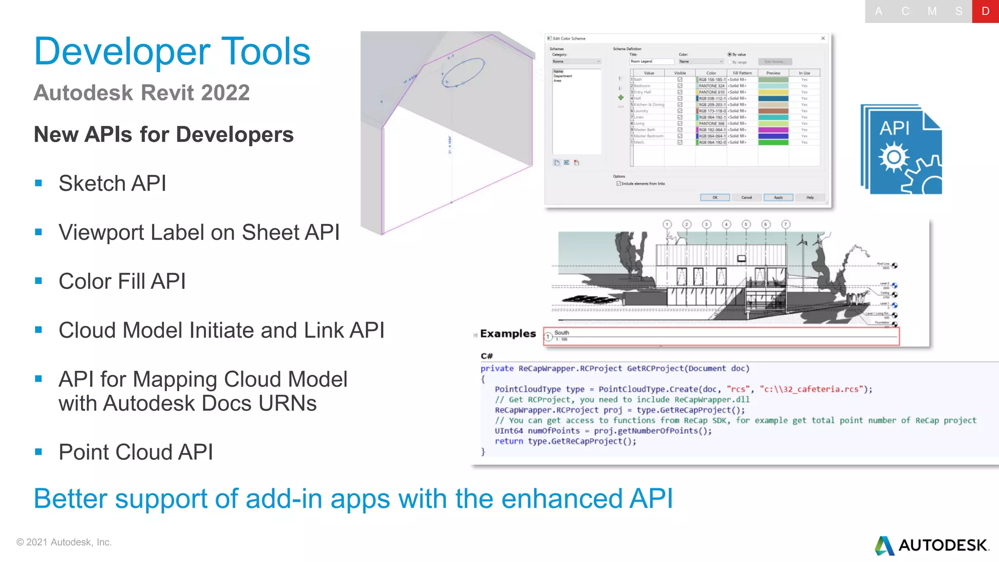 © 2021 Autodesk, Inc.
Developer Tools
New APIs for Developers
▪ Sketch API
▪ Viewport Label on Sheet API
▪ Color Fill API
▪ Cloud Model Initiate and Link API
▪ API for Mapping Cloud Model
with Autodesk Docs URNs
▪ Point Cloud API
Autodesk Revit 2022
Better support of add-in apps with the enhanced API
A C M S D
 