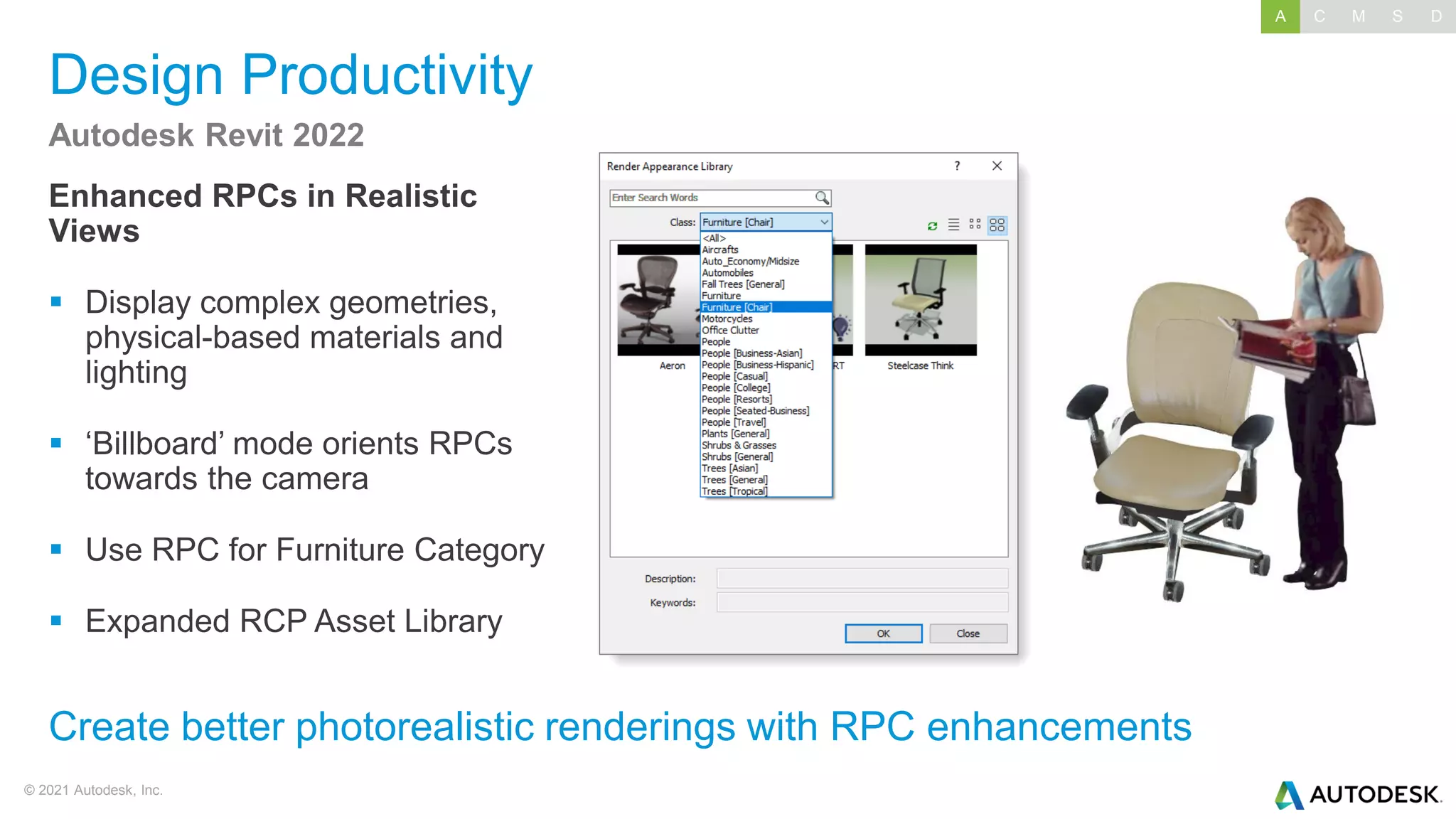 © 2021 Autodesk, Inc.
Design Productivity
Enhanced RPCs in Realistic
Views
▪ Display complex geometries,
physical-based materials and
lighting
▪ ‘Billboard’ mode orients RPCs
towards the camera
▪ Use RPC for Furniture Category
▪ Expanded RCP Asset Library
Autodesk Revit 2022
Create better photorealistic renderings with RPC enhancements
A C M S D
 