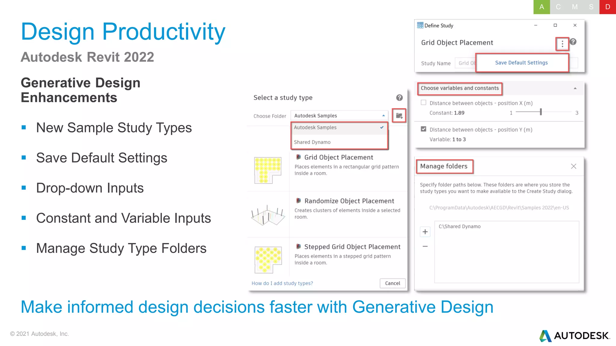 © 2021 Autodesk, Inc.
Design Productivity
Generative Design
Enhancements
▪ New Sample Study Types
▪ Save Default Settings
▪ Drop-down Inputs
▪ Constant and Variable Inputs
▪ Manage Study Type Folders
Autodesk Revit 2022
Make informed design decisions faster with Generative Design
A C M S D
 