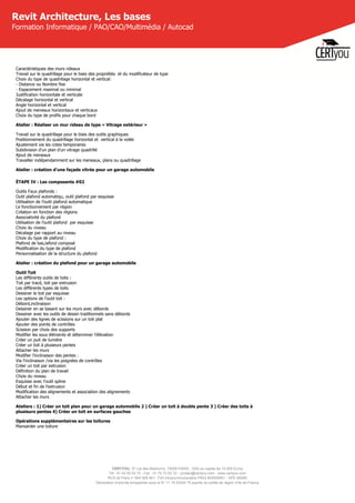 CERTYOU, 37 rue des Mathurins, 75008 PARIS - SAS au capital de 10 000 Euros
Tél : 01 42 93 52 72 - Fax : 01 70 72 02 72 - contact@certyou.com - www.certyou.com
RCS de Paris n° 804 509 461- TVA intracommunautaire FR03 804509461 - APE 8559A
Déclaration d’activité enregistrée sous le N° 11 75 52524 75 auprès du préfet de région d’Ile-de-France
Revit Architecture, Les bases
Formation Informatique / PAO/CAO/Multimédia / Autocad
Caractéristiques des murs rideaux
Travail sur le quadrillage pour le biais des propriétés  et du modificateur de type
Choix du type de quadrillage horizontal et vertical:
- Distance ou Nombre fixe
- Espacement maximal ou minimal
Justification horizontale et verticale
Décalage horizontal et vertical
Angle horizontal et vertical
Ajout de meneaux horizontaux et verticaux
Choix du type de profils pour chaque bord
Atelier : Réaliser un mur rideau de type « Vitrage extérieur »
Travail sur le quadrillage pour le biais des outils graphiques
Positionnement du quadrillage horizontal et  vertical à la volée
Ajustement via les cotes temporaires
Subdivision d'un plan d'un vitrage quadrillé
Ajout de meneaux
Travailler indépendamment sur les meneaux, plans ou quadrillage
Atelier : création d'une façade vitrée pour un garage automobile
ÉTAPE IV : Les composants #02
Outils Faux plafonds :
Outil plafond automatiqu, outil plafond par esquisse
Utilisation de l'outil plafond automatique
Le fonctionnement par région
Création en fonction des régions
Associativité du plafond
Utilisation de l'outil plafond  par esquisse
Choix du niveau
Décalage par rapport au niveau
Choix du type de plafond :
Plafond de bas,lafond composé
Modification du type de plafond
Personnalisation de la structure du plafond
Atelier : création du plafond pour un garage automobile
Outil Toit
Les différents outils de toits :
Toit par tracé, toit par extrusion
Les différents types de toits
Dessiner le toit par esquisse
Les options de l'outil toit :
Débord,inclinaison
Dessiner en se basant sur les murs avec débords
Dessiner avec les outils de dessin traditionnels sans débords
Ajouter des lignes de scissions sur un toit plat
Ajouter des points de contrôles
Scission par choix des supports
Modifier les sous éléments et déterminer l'élévation
Créer un puit de lumière
Créer un toit à plusieurs pentes
Attacher les murs
Modifier l'inclinaison des pentes :
Via l'inclinaison /via les poignées de contrôles
Créer un toit par extrusion
Définition du plan de travail
Choix du niveau
Esquisse avec l'outil spline
Début et fin de l'extrusion
Modification des alignements et association des alignements
Attacher les murs
Ateliers : 1) Créer un toit plan pour un garage automobile 2 ) Créer un toit à double pente 3 ) Créer des toits à
plusieurs pentes 4) Créer un toit en surfaces gauches
Opérations supplémentaires sur les toitures
Mansarder une toiture
 