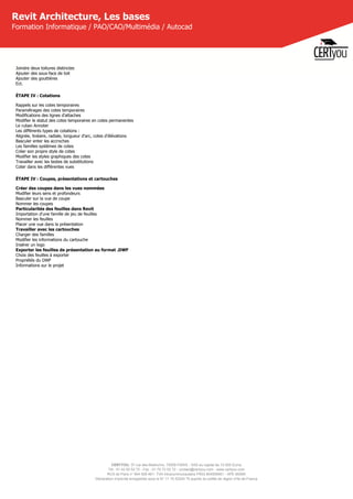 CERTYOU, 37 rue des Mathurins, 75008 PARIS - SAS au capital de 10 000 Euros
Tél : 01 42 93 52 72 - Fax : 01 70 72 02 72 - contact@certyou.com - www.certyou.com
RCS de Paris n° 804 509 461- TVA intracommunautaire FR03 804509461 - APE 8559A
Déclaration d’activité enregistrée sous le N° 11 75 52524 75 auprès du préfet de région d’Ile-de-France
Revit Architecture, Les bases
Formation Informatique / PAO/CAO/Multimédia / Autocad
Joindre deux toitures distinctes
Ajouter des sous-face de toit
Ajouter des gouttières
Ect.
ÉTAPE IV : Cotations
Rappels sur les cotes temporaires
Paramétrages des cotes temporaires
Modifications des lignes d'attaches
Modifier le statut des cotes temporaires en cotes permanentes
Le ruban Annoter
Les différents types de cotations :
Alignée, linéaire, radiale, longueur d'arc, cotes d'élévations
Basculer enter les accroches
Les familles systèmes de cotes
Créer son propre style de cotes
Modifier les styles graphiques des cotes
Travailler avec les textes de substitutions
Coter dans les différentes vues
ÉTAPE IV : Coupes, présentations et cartouches
Créer des coupes dans les vues nommées
Modifier leurs sens et profondeurs
Basculer sur la vue de coupe
Nommer les coupes
Particularités des feuilles dans Revit
Importation d'une famille de jeu de feuilles
Nommer les feuilles
Placer une vue dans la présentation
Travailler avec les cartouches
Charger des familles
Modifier les informations du cartouche
Insérer un logo
Exporter les feuilles de présentation au format .DWF
Choix des feuilles à exporter
Propriétés du DWF
Informations sur le projet
 