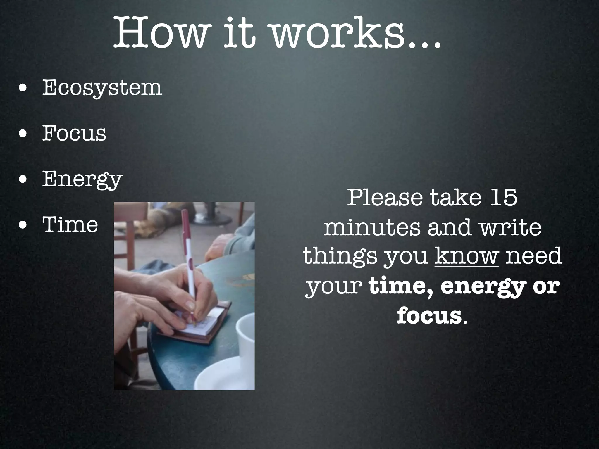 How it works...
• Ecosystem
• Focus
• Energy
                      Please take 15
• Time              minutes and write
                  things you know need
                  your time, energy or
                          focus.
 