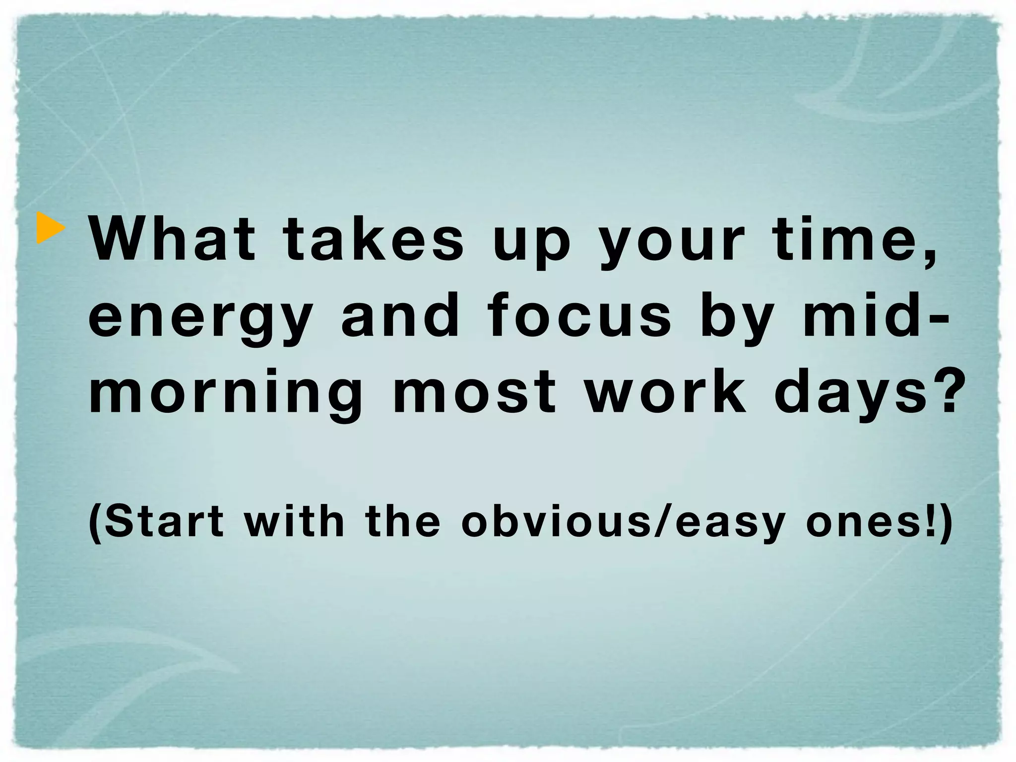 What takes up your time,
energy and focus by mid-
morning most work days?

(Start with the obvious/easy ones!)
 