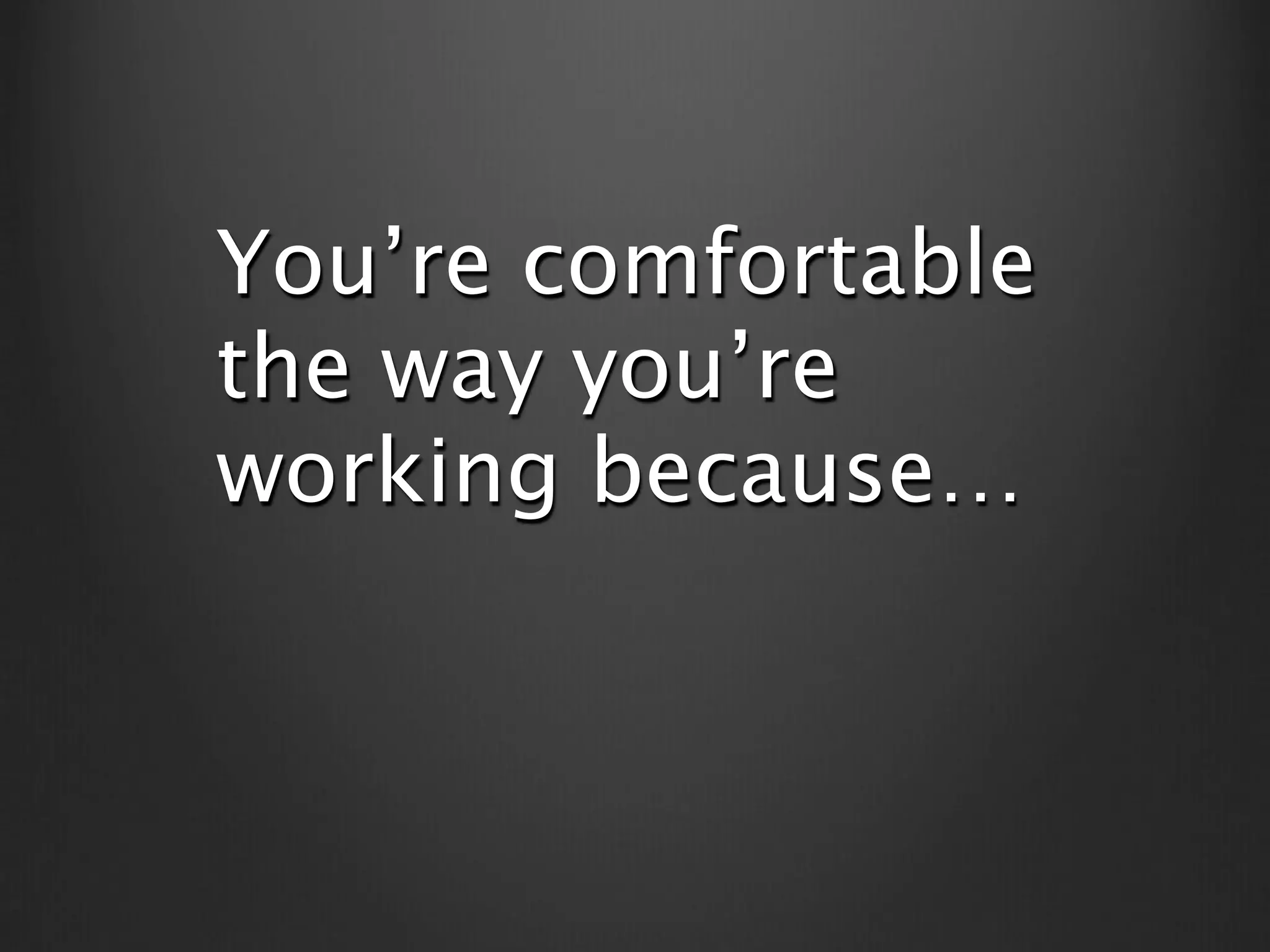 You’re comfortable
the way you’re
working because…
 