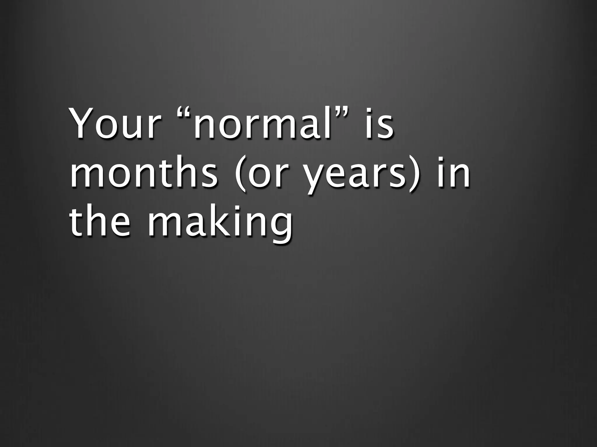 Your “normal” is
months (or years) in
the making
 