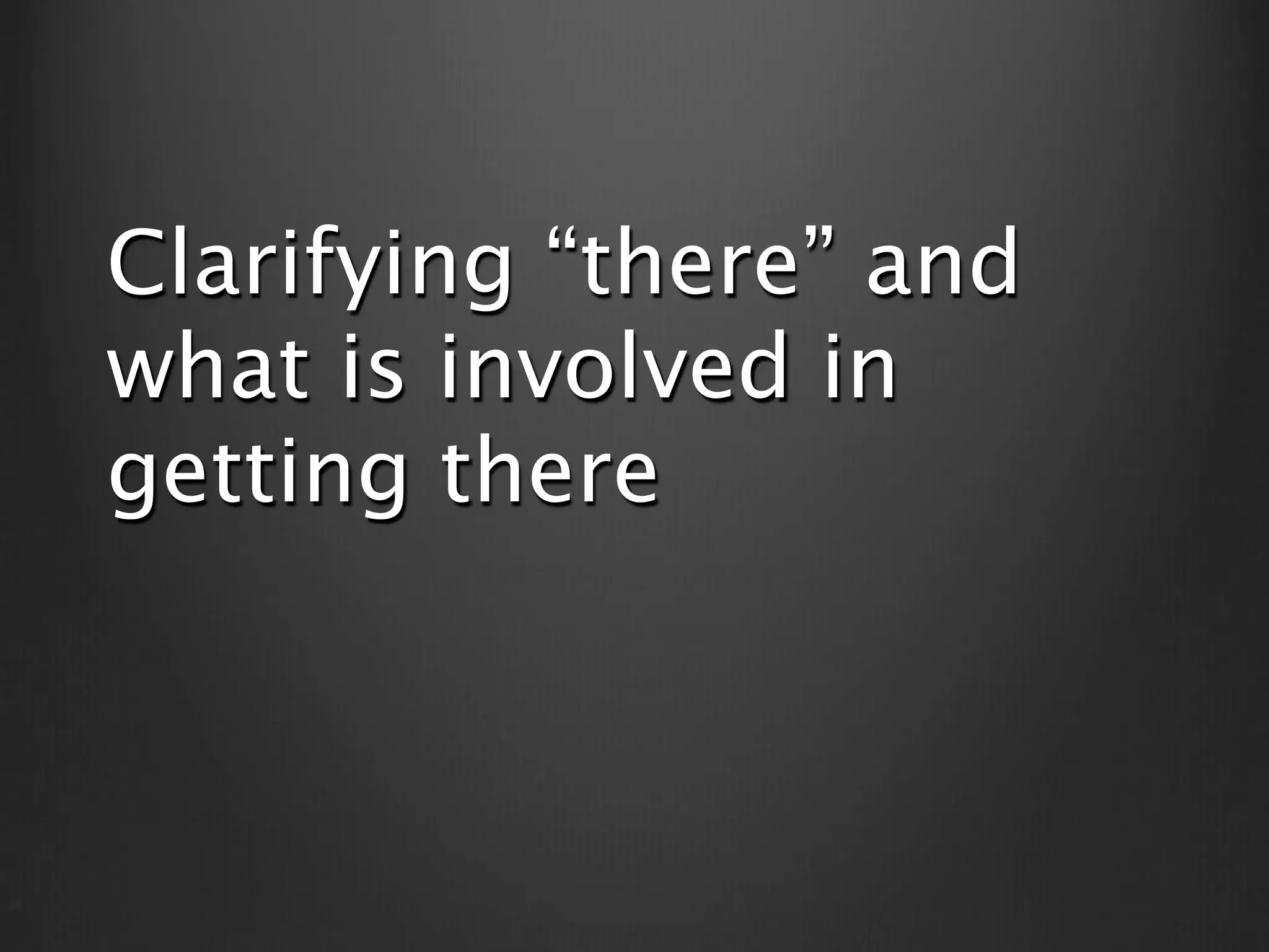 Clarifying “there” and
what is involved in
getting there
 