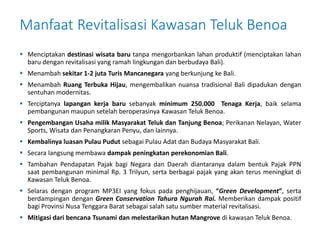 Manfaat Revitalisasi Kawasan Teluk Benoa 
 Menciptakan destinasi wisata baru tanpa mengorbankan lahan produktif (menciptakan lahan 
baru dengan revitalisasi yang ramah lingkungan dan berbudaya Bali). 
 Menambah sekitar 1-2 juta Turis Mancanegara yang berkunjung ke Bali. 
 Menambah Ruang Terbuka Hijau, mengembalikan nuansa tradisional Bali dipadukan dengan 
sentuhan modernitas. 
 Terciptanya lapangan kerja baru sebanyak minimum 250.000 Tenaga Kerja, baik selama 
pembangunan maupun setelah beroperasinya Kawasan Teluk Benoa. 
 Pengembangan Usaha milik Masyarakat Teluk dan Tanjung Benoa; Perikanan Nelayan, Water 
Sports, Wisata dan Penangkaran Penyu, dan lainnya. 
 Kembalinya luasan Pulau Pudut sebagai Pulau Adat dan Budaya Masyarakat Bali. 
 Secara langsung membawa dampak peningkatan perekonomian Bali. 
 Tambahan Pendapatan Pajak bagi Negara dan Daerah diantaranya dalam bentuk Pajak PPN 
saat pembangunan minimal Rp. 3 Trilyun, serta berbagai pajak yang akan terus meningkat di 
Kawasan Teluk Benoa. 
 Selaras dengan program MP3EI yang fokus pada penghijauan, “Green Development”, serta 
berdampingan dengan Green Conservation Tahura Ngurah Rai. Memberikan dampak positif 
bagi Provinsi Nusa Tenggara Barat sebagai salah satu sumber material revitalisasi. 
 Mitigasi dari bencana Tsunami dan melestarikan hutan Mangrove di kawasan Teluk Benoa. 

