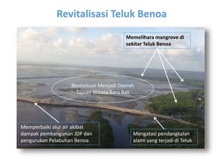 Revitalisasi Teluk Benoa 
Mengatasi pendangkalan 
alami yang terjadi di Teluk 
Foto 
diambil 
3 Nov 
2011, 
10:14 
wita 
Memperbaiki alur air akibat 
dampak pembangunan JDP dan 
pengurukan Pelabuhan Benoa 
Memelihara mangrove di 
sekitar Teluk Benoa 
Revitalisasi Menjadi Daerah 
Tujuan Wisata Baru Bali 
 
