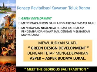 Konsep Revitalisasi Kawasan Teluk Benoa 
GREEN DEVELOPMENT 
MENCIPTAKAN IKON DAN LANDMARK PARIWISATA BARU 
MENERAPKAN NILAI-NILAI BUDAYA BALI DALAM 
PENGEMBANGAN KAWASAN, DENGAN MELIBATKAN 
MASYARAKAT 
MEWUJUDKAN SUATU 
“ GREEN DESIGN DEVELOPMENT “ 
DENGAN TETAP MENGEDEPANKAN 
ASPEK – ASPEK BUDAYA LOKAL. 
“ MEET THE GLORIOUS BALI TRADITION “ 
 