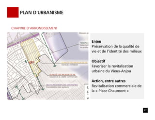 PLAN D’URBANISME
Enjeu
Préservation de la qualité de 
vie et de l’identité des milieux
Objectif
Favoriser la revitalisation 
urbaine du Vieux‐Anjou
Action, entre autres 
Revitalisation commerciale de 
la « Place Chaumont »
17
CHAPITRE D’ARRONDISSEMENT
 
