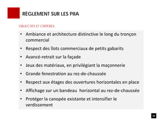 RÈGLEMENT SUR LES PIIA
23
• Ambiance et architecture distinctive le long du tronçon 
commercial
• Respect des îlots commerciaux de petits gabarits
• Avancé‐retrait sur la façade 
• Jeux des matériaux, en privilégiant la maçonnerie
• Grande fenestration au rez‐de‐chaussée
• Respect aux étages des ouvertures horizontales en place 
• Affichage sur un bandeau  horizontal au rez‐de‐chaussée
• Protéger la canopée existante et intensifier le 
verdissement
OBJECTIFS ET CRITÈRES:
 