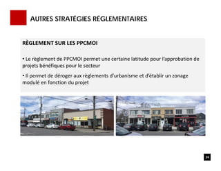 AUTRES STRATÉGIES RÉGLEMENTAIRES
24
RÈGLEMENT SUR LES PPCMOI 
• Le règlement de PPCMOI permet une certaine latitude pour l’approbation de 
projets bénéfiques pour le secteur
• Il permet de déroger aux règlements d’urbanisme et d’établir un zonage 
modulé en fonction du projet
 