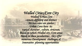 Walled Cities/Core City
Walled/ Urban Core
–remain different and distinct
No two cores are similar
Urban Cores have its
typical character , culture, structure,
Based on which ;Walled city /Core areas
Based on these peculiarities , they offer
numerous Development challenges &
Innovative planning opportunities
 