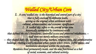 Walled City/Urban Core
1. A core/ walled city is the historical and central part of a city
that is fully enclosed by defensive walls,
serving as the original urban settlement with
cultural, administrative, and economic significance.
2. A walled city refers to the central urban zone
historically surrounded by continuous walls
that defined the city’s boundaries, controlled access and protected inhabitants. –
-- wall were not merely military structures;
-- they shaped daily life, including housing, markets, religious sites, and administrative
buildings, creating a self-contained urban system where streets, public spaces, and
institutions developed within the enclosure.
Residents lived permanently inside, and the area functioned as a hub
of social, economic, and cultural activity.
 