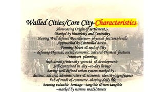 Walled Cities/Core City-Characteristics-
Showcasing Origin of settlement, -
Marked by historicity and Centrality
Having Well defined Boundaries-- physical features/walls
Approached by Controlled access.
- Forming Heart & soul of City
- defining Physical, social, economic, cultural Physical features
Introvert planning,
high density/intensity -growth & development-
Self-Contained in day –to-day living/
having well defined urban system marked by -
distinct cultural, administrative & economic identity/significance
hub of trade & commerce -shaping daily life,
housing valuable heritage –tangible & non-tangible
–marked by narrow roads/streets
 