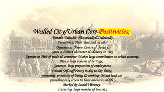 Walled City/Urban Core-Positivities;
Remain Valuable- Historically& Culturally
Function as Heart and soul of city
Operates as Nerve Centre of the city,
Gives a distinct character & identity to city,
Operate as Hub of trade & commerce- Makes large contribution to urban economy,
House large volume of heritage,
Generate large proportion of employment,
Ensure Self-sufficiency in day to day living,
promoting proximity of living & working- Mixed land use
providing easy access to basic amenities of life ,
Marked by Social Vibrancy,
attracting large number of tourists,
 