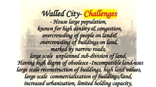 Walled City- Challenges
- House large population,
known for high density & congestion,
overcrowding of people on land&
overcrowding of buildings on land,
marked by narrow roads,
large scale unplanned sub-division of land,
Having high degree of obsolesce -Incompatible land-uses
large scale reconstruction of buildings, high land values,
large scale commercialization of buildings/land,
increased urbanisation, limited holding capacity,
 