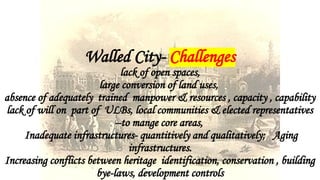 Walled City- Challenges
lack of open spaces,
large conversion of land uses,
absence of adequately trained manpower & resources , capacity , capability
lack of will on part of ULBs, local communities & elected representatives
--to mange core areas,
Inadequate infrastructures- quantitively and qualitatively; Aging
infrastructures.
Increasing conflicts between heritage identification, conservation , building
bye-laws, development controls
 
