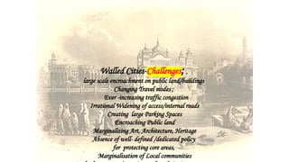 Walled Cities-Challenges; ,
large scale encroachment on public land/buildings
Changing Travel modes ;
Ever -increasing traffic congestion
Irrational Widening of access/internal roads
Creating large Parking Spaces
Encroaching Public land
Marginalizing Art, Architecture, Heritage
Absence of well- defined /dedicated policy
for protecting core areas,
Marginalisation of Local communities
 