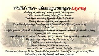 Walled Cities- Planning Strategies-Layering
Looking at pattern of urban growth / development
Cities remain dissected into different layers-
Each layer remaining different, distinct & unique
Having distinct positivity and negativities
For rational planning- Each layer must be considered differently /distinctly
based on-
- origin, growth, physical, social. economic, cultural, structural qualities of cities & existing
typology of built environment
- depending upon its distinct character, specific issues, challenges and opportunities
For preserving unique identity /Character of city
– Core areas with unique identity
remain valuable for cities to make them
more productive, sustainable, livable , inclusive
For rational planning- Urban Core/walled city- needs to be classified as special area / Zone
Urban Core, must be planned, wih care /Caution
 