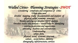Walled Cities- Planning Strategies -SWOT
Considering complexity and uniqueness of Cities
Urban cores need
detailed mapping, study, documentation and analysis of
physical, social, economic structure
Besides carrying out detailed SWOT analysis
Detailed studies and analysis – would helps in identifying
-- existing positivities and negativities,
-prevailing dualities and contradiction
Understanding
urban form,
physical, social, economic structure,
culture , social fabrics , identity,
demography, infrastructures, services
 