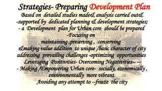Strategies- Preparing Development Plan
Based on detailed studies made& analysis carried out&
-supported by dedicated planning & development strategies;
- a Development plan for Urban core should be prepared
-Focusing on
maintaining ,preserving , conserving
&making value addition to unique /basic character of city
addressing prevailing challenges -optimizing opportunities
Leveraging Positivities- Overcoming Negativities– --
- Making /Empowering Urban core- socially, economically ,
environmentally more vibrant
Avoiding any attempt to --freeze the city
 