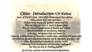 Cities- Introduction-UN Habitat
State of World’s Cities 2008/2009- Harmonious Cities, defines --
Cities contain both order and chaos.
In them reside beauty and ugliness--virtue and vice.
They can bring out best or worst in human kind.
They are physical manifestation of history and culture
They are incubators of innovations, industry,
technology, entrepreneurship and creativity.
Cities are materialization of humanity’s noblest ideas, ambitions and aspirations,
but when not planned or governed properly, can be repository of society’s ills.
Cities drive national economies by creating wealth,
enhancing social development and providing employment
but they can also be breeding grounds
for poverty, exclusion and environmental degradation..
 