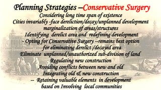 Planning Strategies –Conservative Surgery
Considering long time span of existence
Cities invariably -face dereliction/decay/unplanned development
marginalization of areas/structures
Identifying derelict area and redefining development
- Opting for Conservative Surgery --remains best option
for eliminating derelict /decayed area
Eliminate unplanned/unauthorized sub-division of land
Regulating new construction
Avoiding conflicts between new and old
Integrating old & new construction
-- Retaining valuable elements in development
based on Involving local communities
 