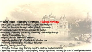 Walled Cities- Planning Strategies-Valuing Heritage
-Urban Core are known for heritage – tangible and intangible
Urban Core known for heritage values of built environment
Development Strategy for Urban core must be built on
- identifying, Preserving, Conserving, Promoting, Enhancing Heritage
-- Making Value addition to;
--religious, cultural, commercial ambiance
- improving quality of life &productivity of urban core
--Promoting adaptive Reuse of heritage Buildings
-Avoiding freezing of buildings
- Promoting Heritage based Tourism, industry, involving local communities
-Organising Heritage Walks--Carefully defining heritage Regulations, Building bye- Laws & Development Controls
 