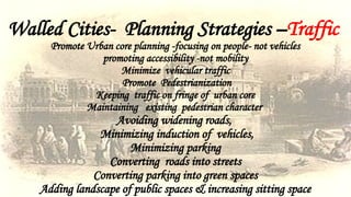 Walled Cities- Planning Strategies –Traffic
Promote Urban core planning -focusing on people- not vehicles
promoting accessibility -not mobility
Minimize vehicular traffic
Promote Pedestrianization
Keeping traffic on fringe of urban core
Maintaining existing pedestrian character
Avoiding widening roads,
Minimizing induction of vehicles,
Minimizing parking
Converting roads into streets
Converting parking into green spaces
Adding landscape of public spaces & increasing sitting space
 