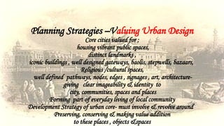 Planning Strategies –Valuing Urban Design
Core cities valued for ;
housing vibrant public spaces,
distinct landmarks ,
iconic buildings , well designed gateways, baolis, stepwells, bazaars,
Religious /cultural spaces,
well defined pathways, nodes, edges , signages , art, architecture-
giving clear imageability & identity to
city, communities, spaces and places
Forming part of everyday living of local community
Development Strategy of urban core- must involve & revolve around
Preserving, conserving & making value addition
to these places , objects &spaces
 
