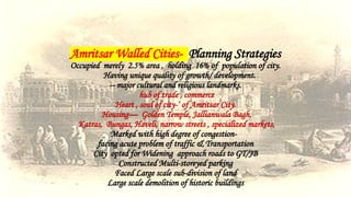 Amritsar Walled Cities- Planning Strategies
Occupied merely 2.5% area , holding 16% of population of city.
Having unique quality of growth/ development.
-- major cultural and religious landmarks.
hub of trade , commerce
Heart , soul of city-‘ of Amritsar City.
Housing— Golden Temple, Jallianwala Bagh,
Katras, Bungas, Haveli, narrow streets , specialized markets,
Marked with high degree of congestion-
facing acute problem of traffic & Transportation
City opted for Widening approach roads to GT/JB
Constructed Multi-storeyed parking
Faced Large scale sub-division of land
Large scale demolition of historic buildings
 