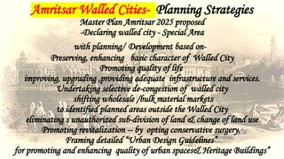 Amritsar Walled Cities- Planning Strategies
Master Plan Amritsar 2025 proposed
-Declaring walled city - Special Area
with planning/ Development based on-
Preserving, enhancing basic character of Walled City
Promoting quality of life
improving, upgrading ,providing adequate infrastructure and services.
Undertaking selective de-congestion of walled city
shifting wholesale /bulk material markets
to identified planned areas outside the Walled City
eliminating s unauthorized sub-division of land & change of land use
Promoting revitalization -- by opting conservative surgery.
Framing detailed “Urban Design Guidelines”
for promoting and enhancing quality of urban spaces& Heritage Buildings”
 