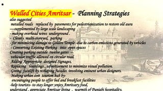 •
Walled Cities Amritsar - Planning Strategies
also suggested
metalled roads replaced by pavements for pedestrianization to restore old aura
—supplemented by large scale landscaping
- making overhead wires underground .
- Closely multi-storeyed, parking
- for minimizing damage to Golden Temple -due to carbon emissions generated by vehicles
- Converting Existing Parking into open spaces
Creating parking outside twelve gates --
vehicular traffic allowed on circular road.
Adding Appropriate designed Signages,
Replacing hoardings , advertisement to minimize visual pollution.
Giving facelift by reshaping facades involving eminent urban designers.
Making urban core tourism hub by-
encouraging people to offer bed and breakfast facilities
-help tourists- to stay longer ;enjoy Amritsary food,
understand , appreciate Amritsar living , warmth of Punjabi hospitality.
 
