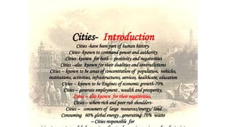 Cities- Introduction
Cities -have been part of human history.
Cities- known to command power and authority
.Cities- known for both -- positivity and negativities
Cities –also known for their dualities and contradictions
Cities -- known to be areas of concentration of population, vehicles,
institutions, activities, infrastructures, services, healthcare, education
Cities -- known to be Engines of economic growth-70%
Cities – generate employment , wealth and prosperity,
Cities – also known for their negativities,
Cities – where rich and poor rub shoulders-
Cities – consumers of large resources/energy/ land
Consuming 60% global energy , generating 70% waste
– Cities responsible for
 