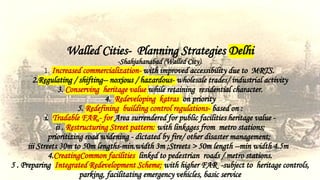 Walled Cities- Planning Strategies Delhi
-Shahjahanabad (Walled City).
1. Increased commercialization- with improved accessibility due to MRTS.
2.Regulating / shifting-- noxious / hazardous- wholesale trades/ industrial activity
3. Conserving heritage value while retaining residential character.
4. Redeveloping katras on priority
5. Redefining building control regulations- based on :
i. Tradable FAR.- for Area surrendered for public facilities heritage value -
ii . Restructuring Street pattern: with linkages from metro stations;
prioritizing road widening - dictated by fire/ other disaster management;
iii Streets 30m to 50m lengths-min.width 3m ;Streets > 50m length --min width 4.5m
4.CreatingCommon facilities linked to pedestrian roads / metro stations.
5 . Preparing Integrated Redevelopment Scheme; with higher FAR -subject to heritage controls,
parking, facilitating emergency vehicles, basic service
 