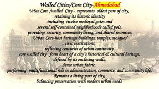 Walled Cities/Core City-Ahmedabad
Urban Core /walled City - represents oldest part of city,
retaining its historic identity
-including twelve medieval gates and
several self-contained neighborhoods called pols,
providing security, community living, and shared resources.
Urban Core-host heritage buildings, temples, mosques’
, civic institutions,
reflecting centuries of urban continuity.
core walled city form heart of a city’s historical & cultural heritage,
defined by its enclosing walls,
dense urban fabric,
performing multifunctional role in administration, commerce, and community life.
Remains a living part of city,
balancing preservation with modern urban needs
--
 