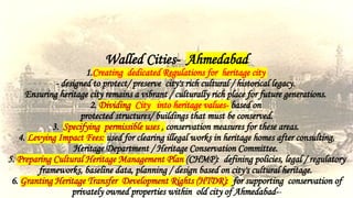 Walled Cities- Ahmedabad
1.Creating dedicated Regulations for heritage city
- designed to protect/ preserve city's rich cultural / historical legacy.
Ensuring heritage city remains a vibrant / culturally rich place for future generations.
2. Dividing City into heritage values- based on
protected structures/ buildings that must be conserved.
3. Specifying permissible uses , conservation measures for these areas.
4. Levying Impact Fees: used for clearing illegal works in heritage homes after consulting,
Heritage Department / Heritage Conservation Committee.
5. Preparing Cultural Heritage Management Plan (CHMP): defining policies, legal / regulatory
frameworks, baseline data, planning / design based on city's cultural heritage.
6. Granting Heritage Transfer Development Rights (HTDR): for supporting conservation of
privately owned properties within old city of Ahmedabad--
 