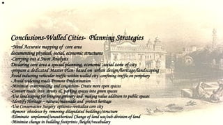 •
Conclusions-Walled Cities- Planning Strategies
-Need Accurate mapping of core area
documenting physical, social, economic structures
-Carrying out a Swot Analysis
Declaring core area a special planning, economic ,social zone of city
-prepare a dedicated Master Plan- based on urban design/heritage/landscaping
Avoid inducting vehicular traffic within walled city -confining traffic on periphery
- Avoid widening roads-Promote Predestination
-Minimise overcrowding and congestion- Create more open spaces
-Convert roads into streets & parking spaces into green spaces
-Use landscaping for bringing greenery and making value addition to public spaces
-Identify Heritage – natural/manmade and protect heritage
-Use Conservative Surgery optionto revitalize core city
-Remove obsolesce by removing dilapidated buildings/structure
-Eliminate unplanned/unauthorized Change of land use/sub-division of land
-Minimise change in building footprints /height/vocabulary
 