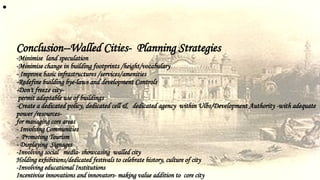 •
Conclusion--Walled Cities- Planning Strategies
-Minimise land speculation
-Minimise change in building footprints /height/vocabulary
- Improve basic infrastructures /services/amenities
-Redefine building bye-laws and development Controls
-Don't freeze city-
permit adaptable use of buildings
-Create a dedicated policy, dedicated cell & dedicated agency within Ulbs/Development Authority -with adequate
power /resources-
for managing core areas
- Involving Communities
- Promoting Tourism
- Displaying Signages
-Involving social media- showcasing walled city
Holding exhibitions/dedicated festivals to celebrate history, culture of city
-Involving educational Institutions
Incentivise innovations and innovators- making value addition to core city
 